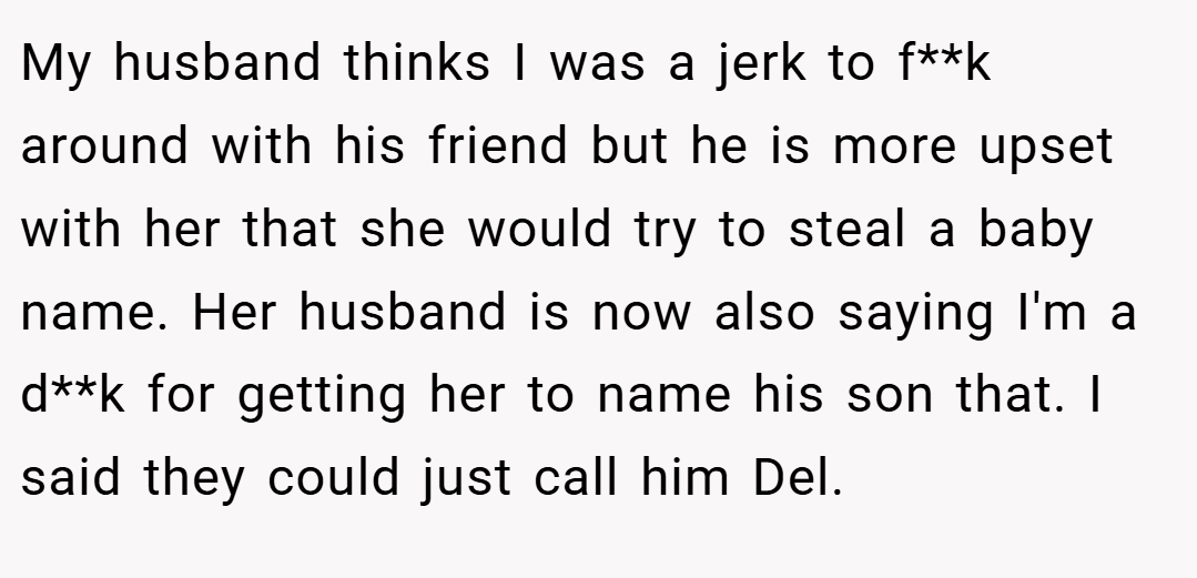 My husband thinks I was a jerk to f**k around with his friend but he is more upset with her that she would try to steal a baby name. Her husband is now also saying I'm a d**k for getting her to name his son that. I said they could just call him Del.