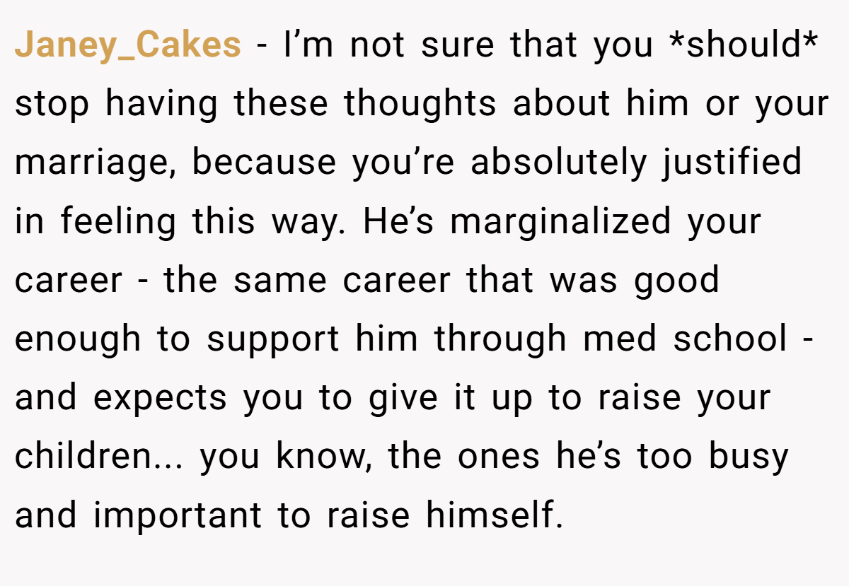 Janey_Cakes −  I’m not sure that you *should* stop having these thoughts about him or your marriage, because you’re absolutely justified in feeling this way. He’s marginalized your career - the same career that was good enough to support him through med school - and expects you to give it up to raise your children... you know, the ones he’s too busy and important to raise himself.