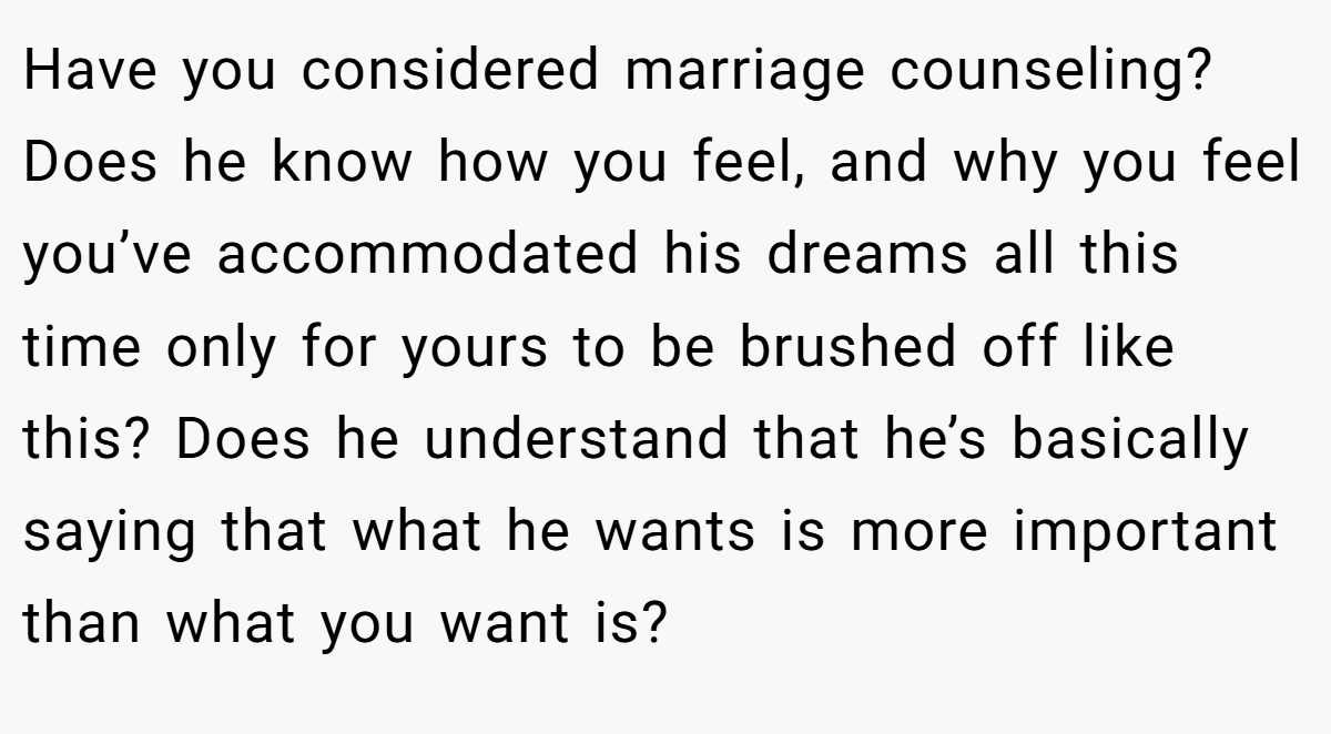 Have you considered marriage counseling? Does he know how you feel, and why you feel you’ve accommodated his dreams all this time only for yours to be brushed off like this? Does he understand that he’s basically saying that what he wants is more important than what you want is?