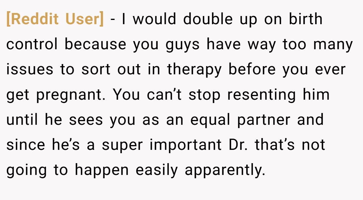 [Reddit User] −  I would double up on birth control because you guys have way too many issues to sort out in therapy before you ever get pregnant. You can’t stop resenting him until he sees you as an equal partner and since he’s a super important Dr. that’s not going to happen easily apparently.