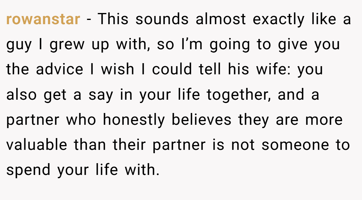 rowanstar −  This sounds almost exactly like a guy I grew up with, so I’m going to give you the advice I wish I could tell his wife: you also get a say in your life together, and a partner who honestly believes they are more valuable than their partner is not someone to spend your life with.