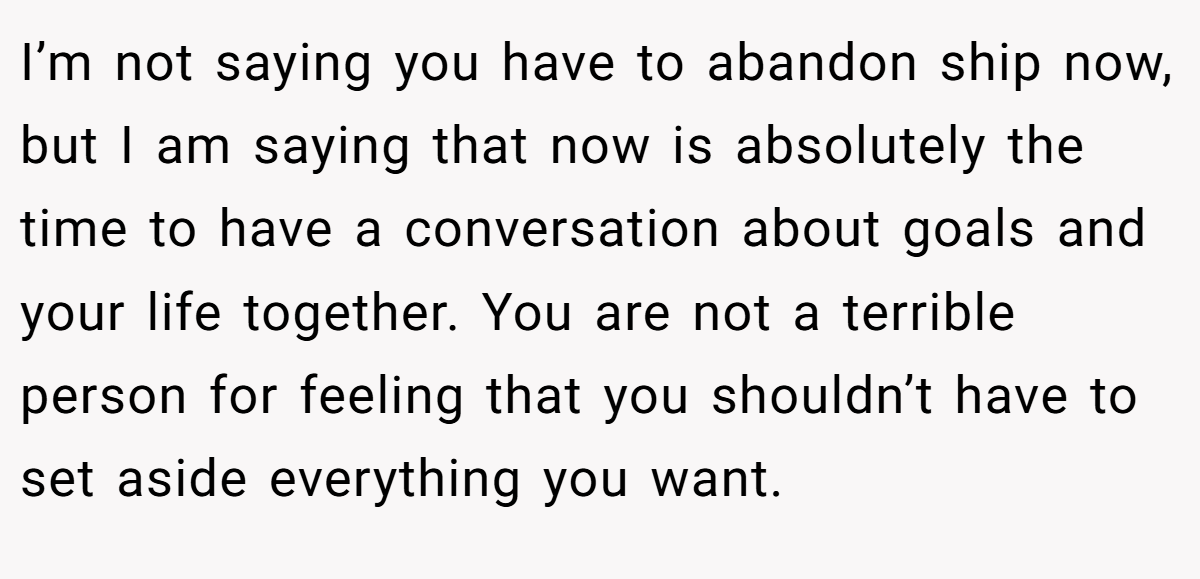 I’m not saying you have to abandon ship now, but I am saying that now is absolutely the time to have a conversation about goals and your life together. You are not a terrible person for feeling that you shouldn’t have to set aside everything you want.