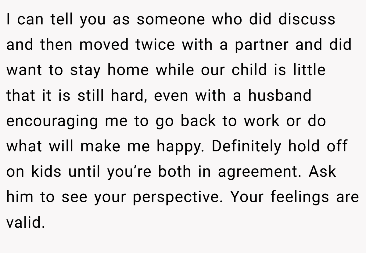 I can tell you as someone who did discuss and then moved twice with a partner and did want to stay home while our child is little that it is still hard, even with a husband encouraging me to go back to work or do what will make me happy. Definitely hold off on kids until you’re both in agreement. Ask him to see your perspective. Your feelings are valid.