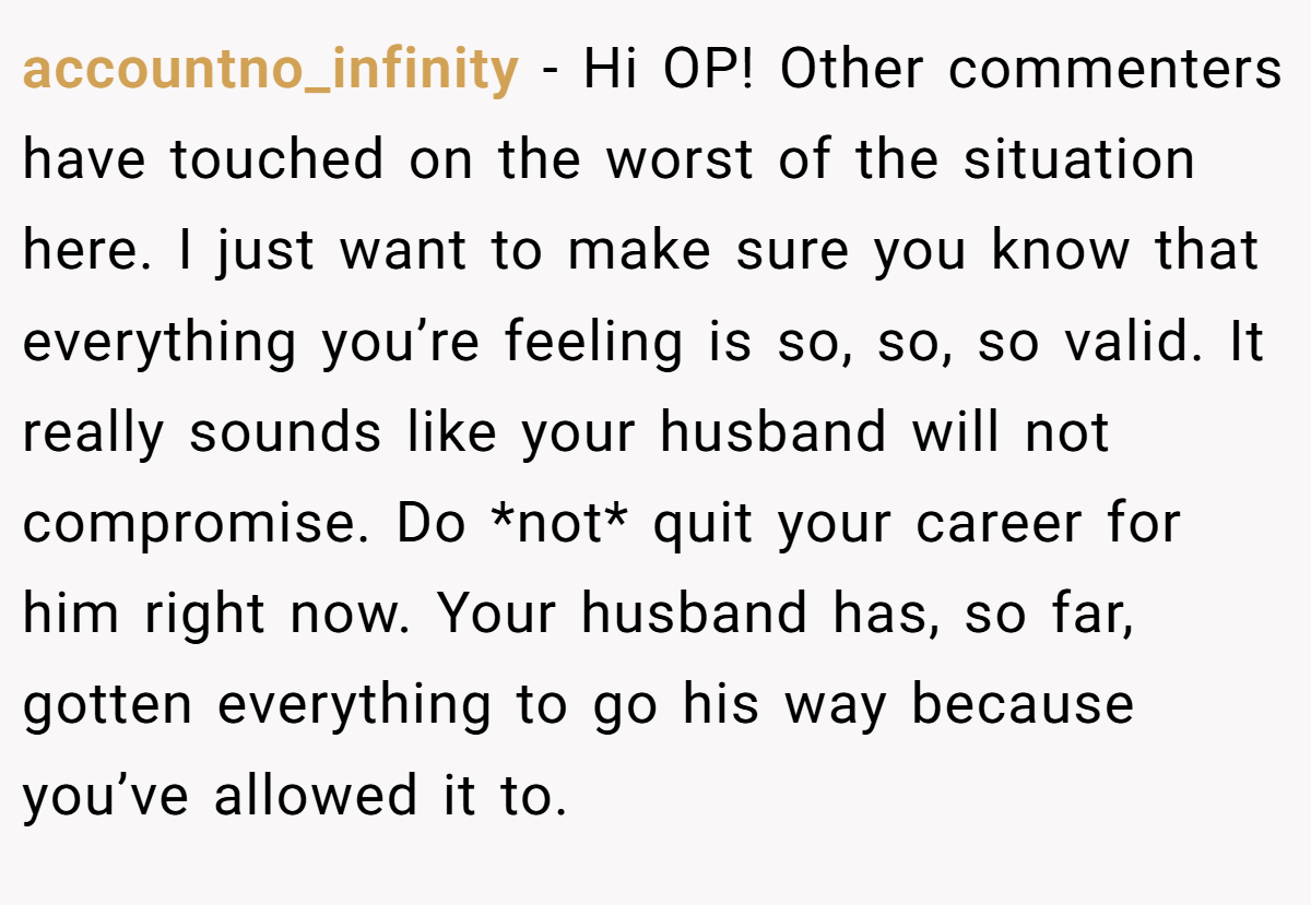 accountno_infinity −  Hi OP! Other commenters have touched on the worst of the situation here. I just want to make sure you know that everything you’re feeling is so, so, so valid. It really sounds like your husband will not compromise. Do *not* quit your career for him right now. Your husband has, so far, gotten everything to go his way because you’ve allowed it to.