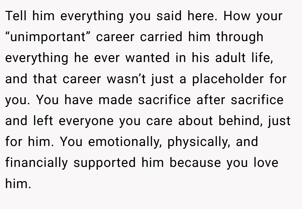 Tell him everything you said here. How your “unimportant” career carried him through everything he ever wanted in his adult life, and that career wasn’t just a placeholder for you. You have made sacrifice after sacrifice and left everyone you care about behind, just for him. You emotionally, physically, and financially supported him because you love him.