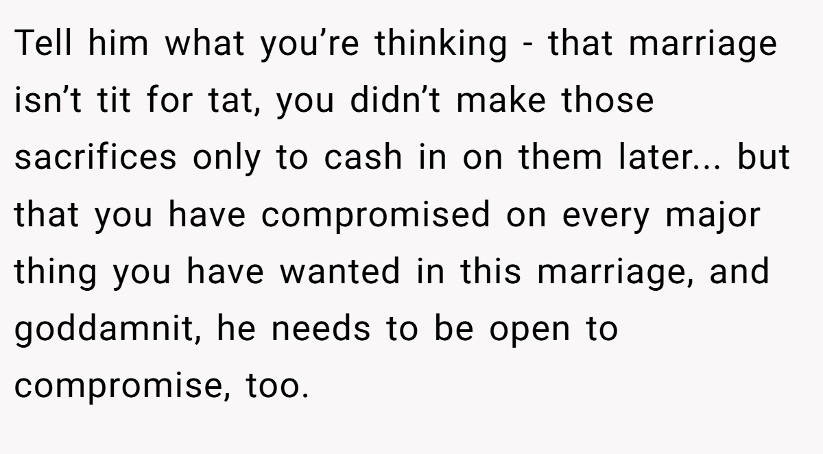 Tell him what you’re thinking - that marriage isn’t tit for tat, you didn’t make those sacrifices only to cash in on them later... but that you have compromised on every major thing you have wanted in this marriage, and goddamnit, he needs to be open to compromise, too.
