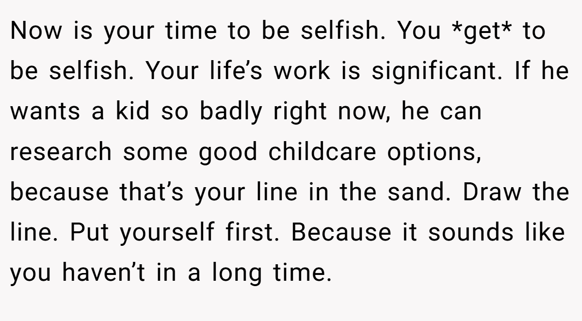 Now is your time to be selfish. You *get* to be selfish. Your life’s work is significant. If he wants a kid so badly right now, he can research some good childcare options, because that’s your line in the sand. Draw the line. Put yourself first. Because it sounds like you haven’t in a long time.