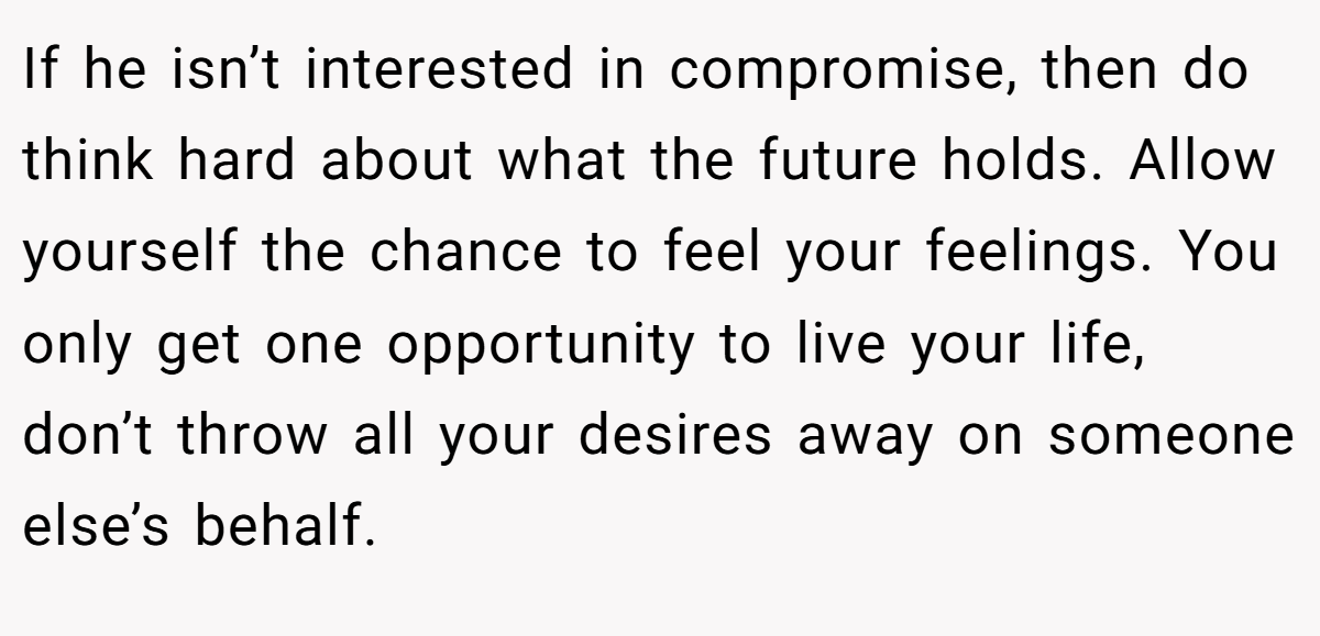 If he isn’t interested in compromise, then do think hard about what the future holds. Allow yourself the chance to feel your feelings. You only get one opportunity to live your life, don’t throw all your desires away on someone else’s behalf.