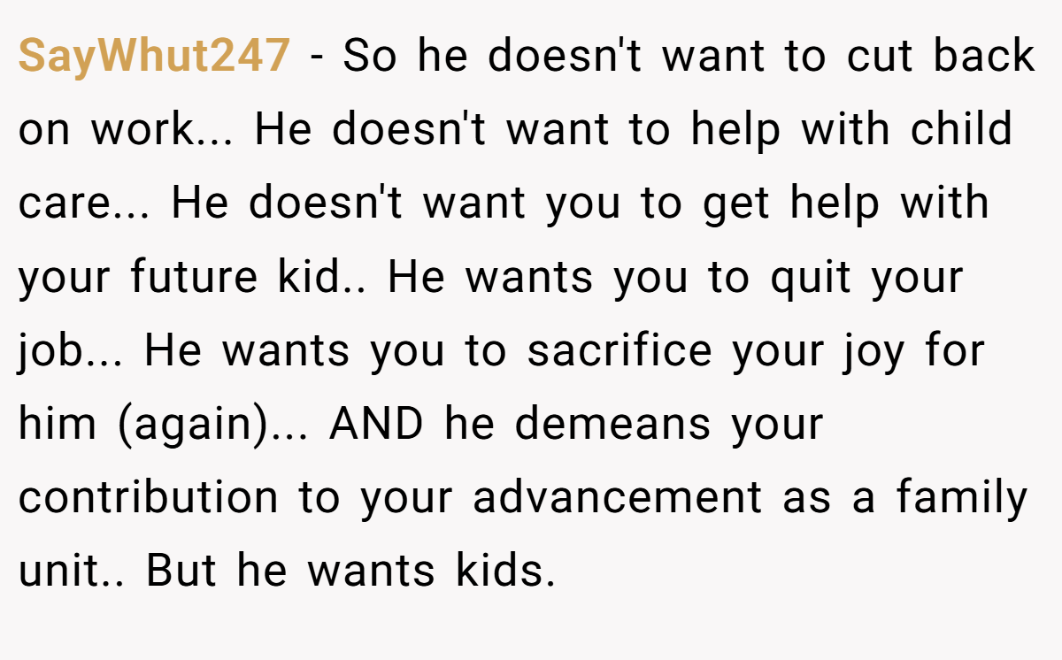 SayWhut247 −  So he doesn't want to cut back on work... He doesn't want to help with child care... He doesn't want you to get help with your future kid.. He wants you to quit your job... He wants you to sacrifice your joy for him (again)... AND he demeans your contribution to your advancement as a family unit.. But he wants kids.