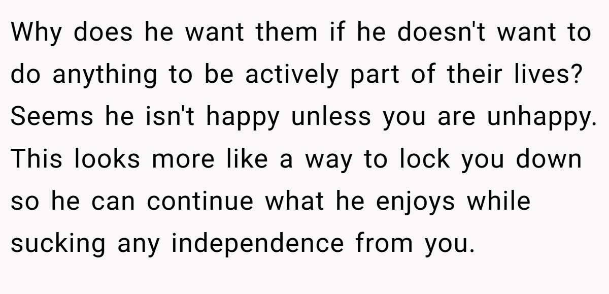 Why does he want them if he doesn't want to do anything to be actively part of their lives? Seems he isn't happy unless you are unhappy. This looks more like a way to lock you down so he can continue what he enjoys while sucking any independence from you.
