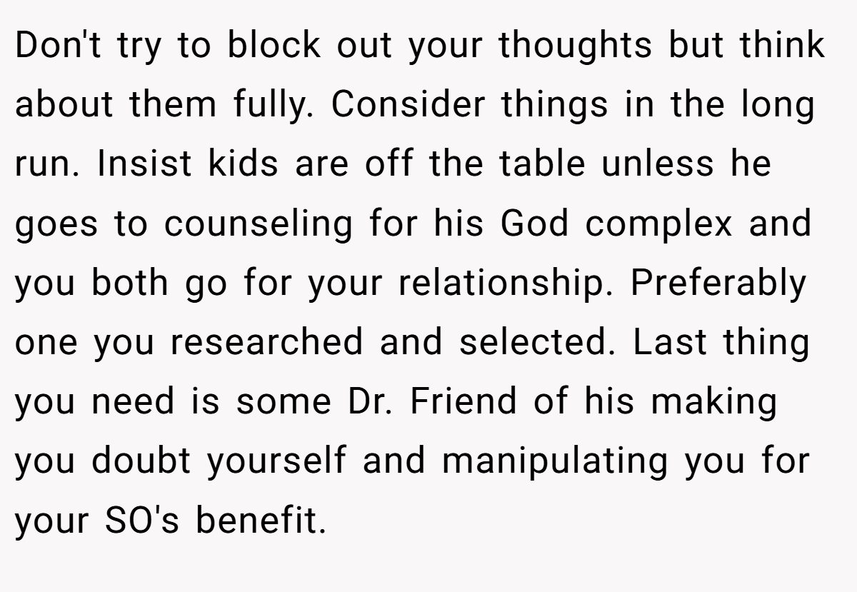 Don't try to block out your thoughts but think about them fully. Consider things in the long run. Insist kids are off the table unless he goes to counseling for his God complex and you both go for your relationship. Preferably one you researched and selected. Last thing you need is some Dr. Friend of his making you doubt yourself and manipulating you for your SO's benefit.