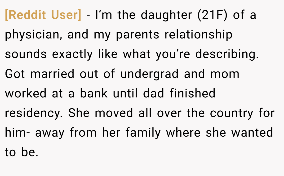 [Reddit User] −  I’m the daughter (21F) of a physician, and my parents relationship sounds exactly like what you’re describing. Got married out of undergrad and mom worked at a bank until dad finished residency. She moved all over the country for him- away from her family where she wanted to be.