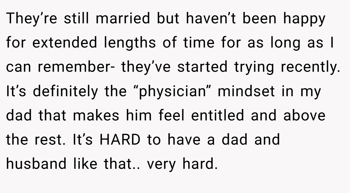 They’re still married but haven’t been happy for extended lengths of time for as long as I can remember- they’ve started trying recently. It’s definitely the “physician” mindset in my dad that makes him feel entitled and above the rest. It’s HARD to have a dad and husband like that.. very hard.