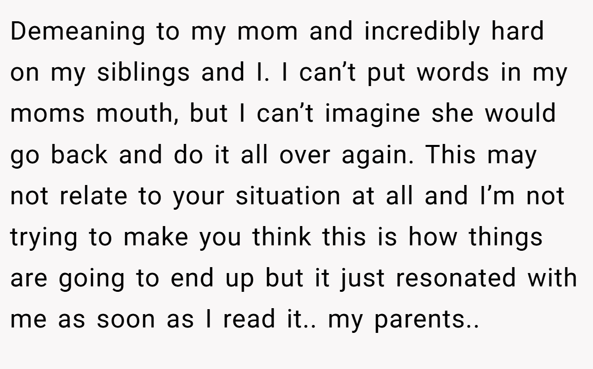 Demeaning to my mom and incredibly hard on my siblings and I. I can’t put words in my moms mouth, but I can’t imagine she would go back and do it all over again. This may not relate to your situation at all and I’m not trying to make you think this is how things are going to end up but it just resonated with me as soon as I read it.. my parents..