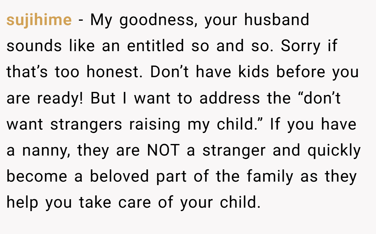 sujihime −  My goodness, your husband sounds like an entitled so and so. Sorry if that’s too honest. Don’t have kids before you are ready! But I want to address the “don’t want strangers raising my child.” If you have a nanny, they are NOT a stranger and quickly become a beloved part of the family as they help you take care of your child.