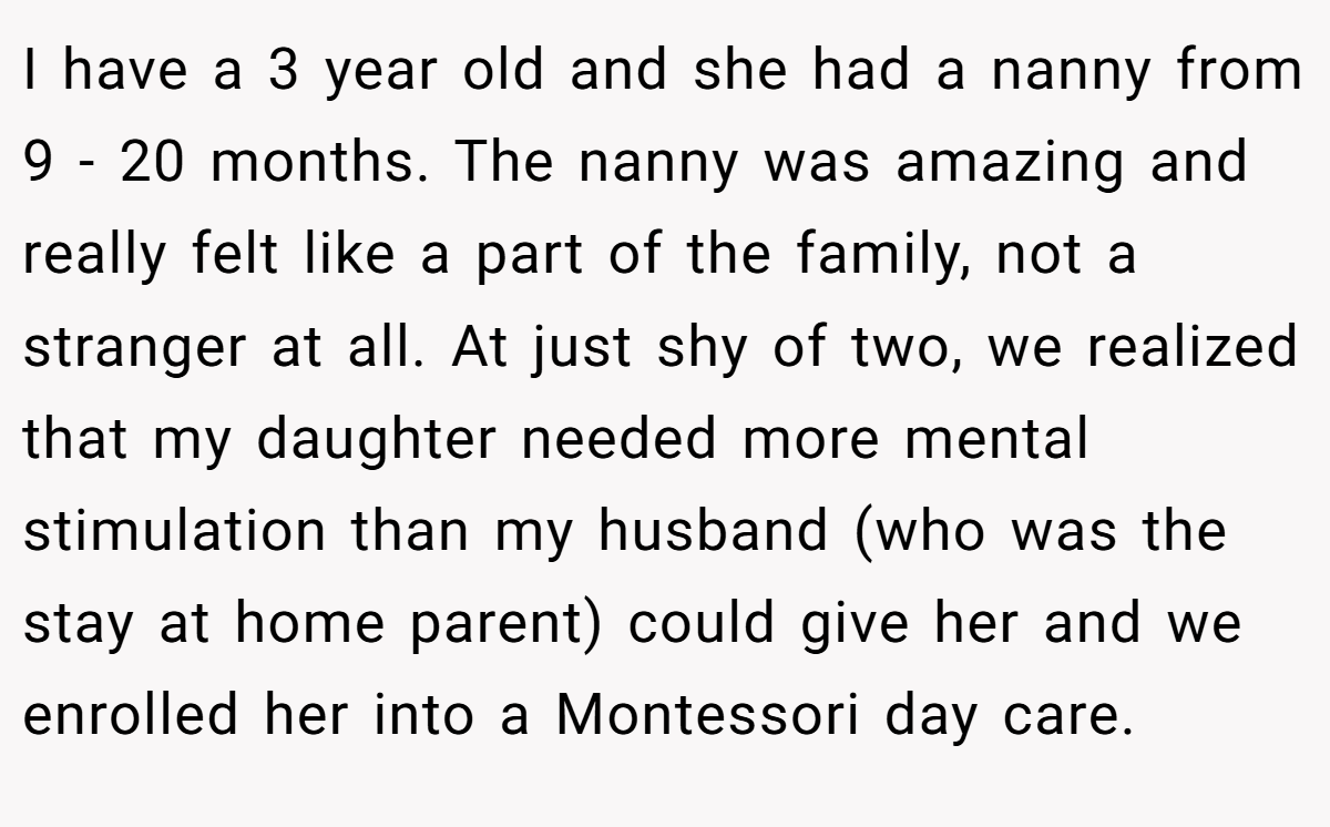 I have a 3 year old and she had a nanny from 9 - 20 months. The nanny was amazing and really felt like a part of the family, not a stranger at all. At just shy of two, we realized that my daughter needed more mental stimulation than my husband (who was the stay at home parent) could give her and we enrolled her into a Montessori day care.