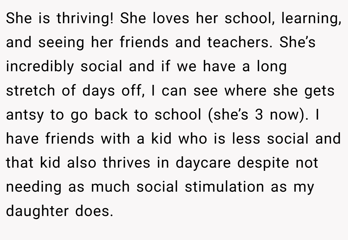 She is thriving! She loves her school, learning, and seeing her friends and teachers. She’s incredibly social and if we have a long stretch of days off, I can see where she gets antsy to go back to school (she’s 3 now). I have friends with a kid who is less social and that kid also thrives in daycare despite not needing as much social stimulation as my daughter does.
