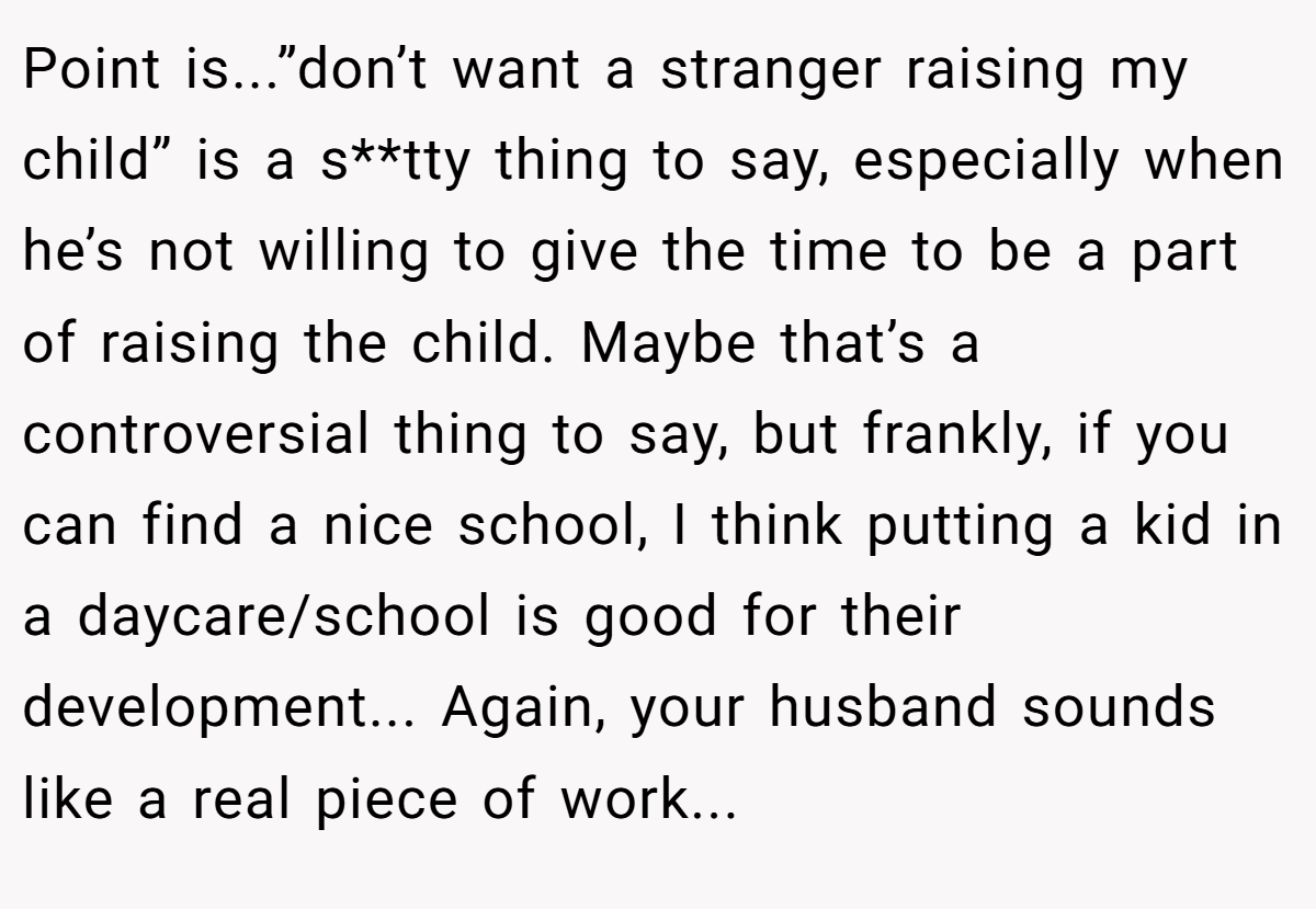 Point is...”don’t want a stranger raising my child” is a s**tty thing to say, especially when he’s not willing to give the time to be a part of raising the child. Maybe that’s a controversial thing to say, but frankly, if you can find a nice school, I think putting a kid in a daycare/school is good for their development... Again, your husband sounds like a real piece of work...