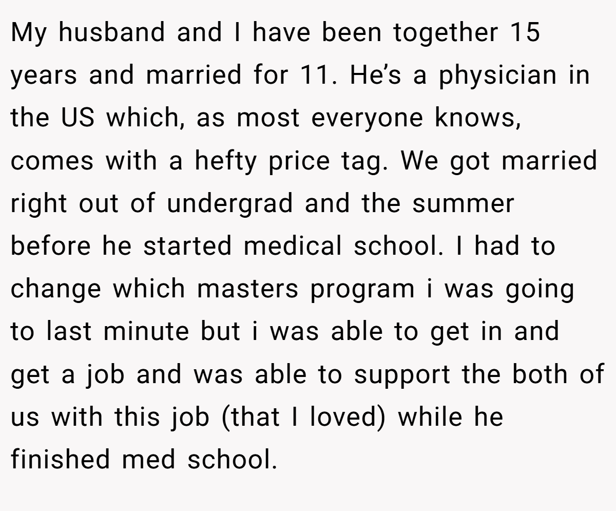 My husband and I have been together 15 years and married for 11. He’s a physician in the US which, as most everyone knows, comes with a hefty price tag. We got married right out of undergrad and the summer before he started medical school. I had to change which masters program i was going to last minute but i was able to get in and get a job and was able to support the both of us with this job (that I loved) while he finished med school.
