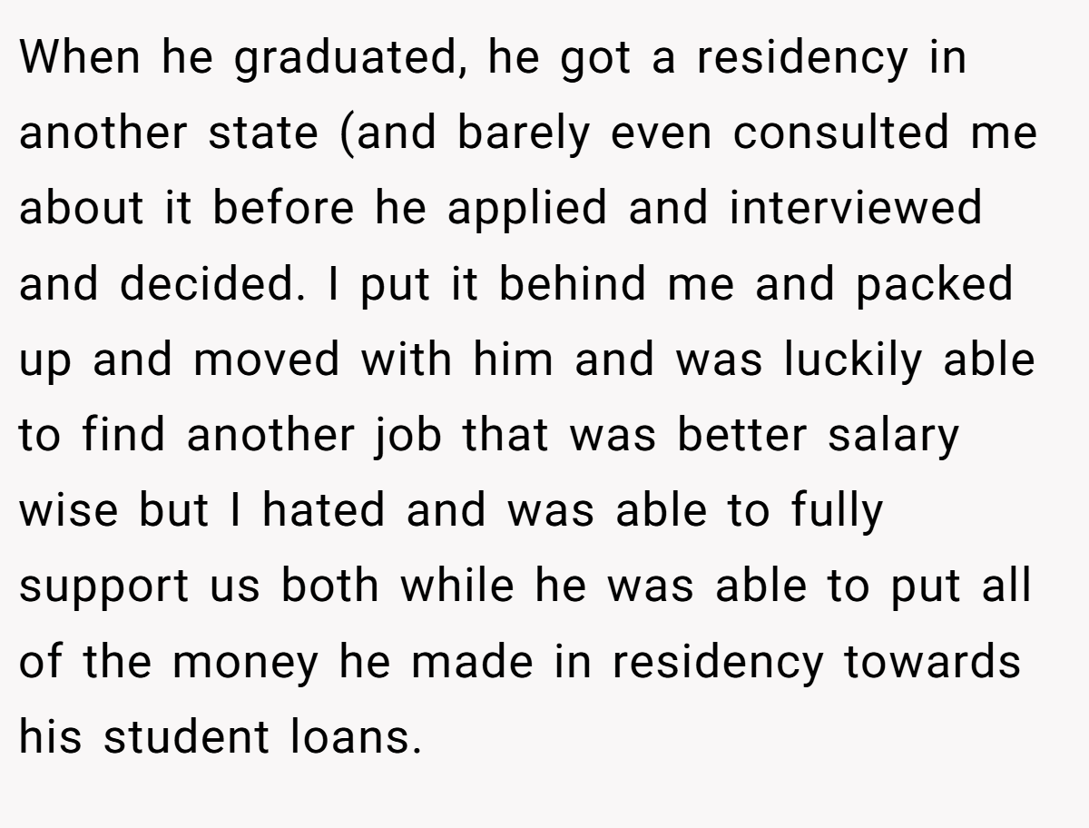 When he graduated, he got a residency in another state (and barely even consulted me about it before he applied and interviewed and decided. I put it behind me and packed up and moved with him and was luckily able to find another job that was better salary wise but I hated and was able to fully support us both while he was able to put all of the money he made in residency towards his student loans.