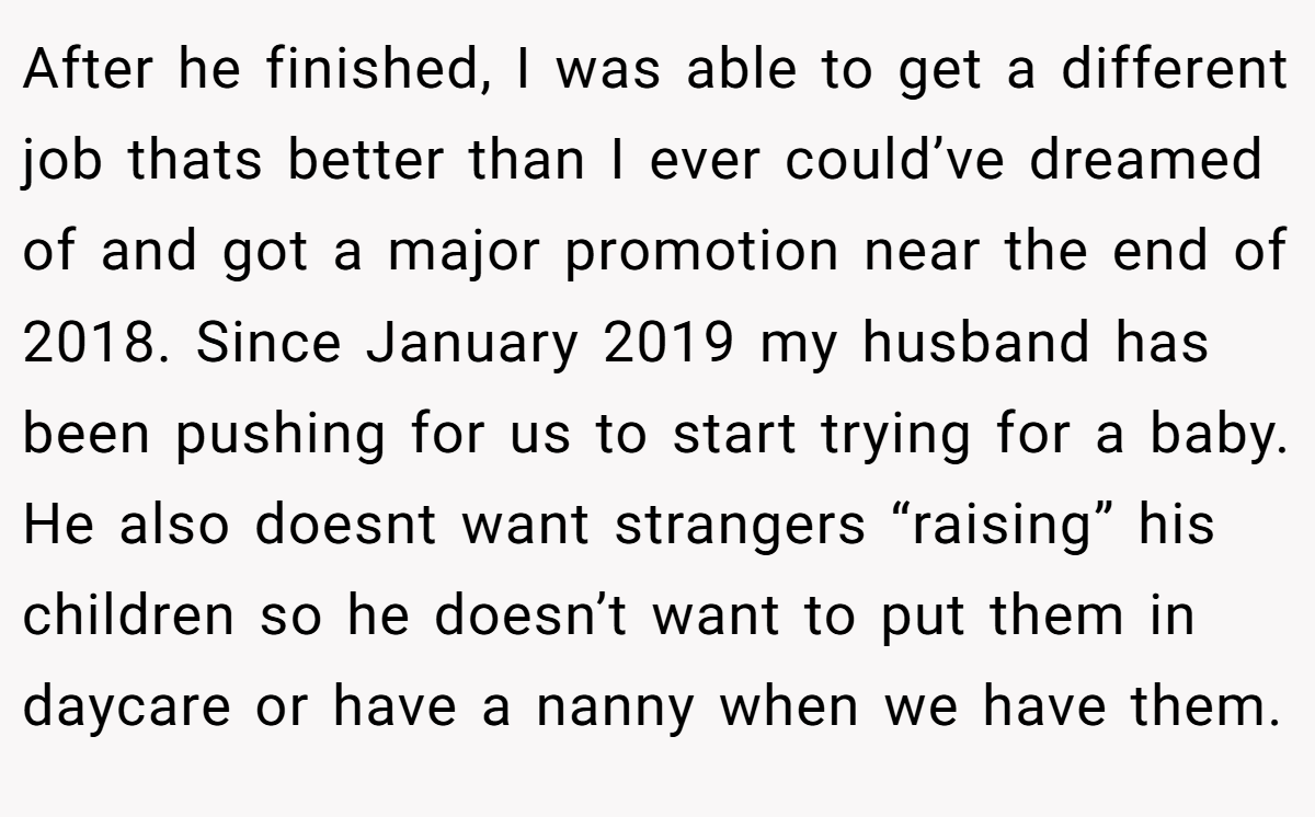 After he finished, I was able to get a different job thats better than I ever could’ve dreamed of and got a major promotion near the end of 2018. Since January 2019 my husband has been pushing for us to start trying for a baby. He also doesnt want strangers “raising” his children so he doesn’t want to put them in daycare or have a nanny when we have them.