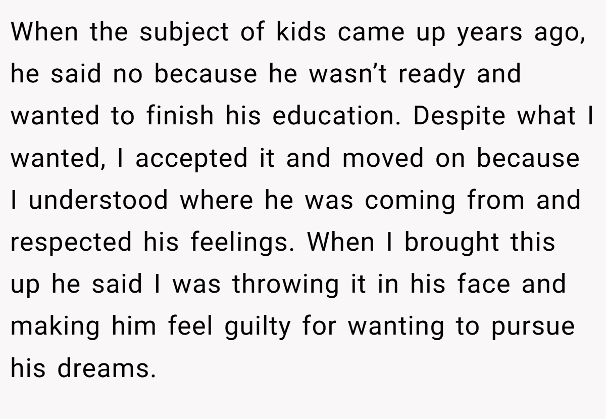When the subject of kids came up years ago, he said no because he wasn’t ready and wanted to finish his education. Despite what I wanted, I accepted it and moved on because I understood where he was coming from and respected his feelings. When I brought this up he said I was throwing it in his face and making him feel guilty for wanting to pursue his dreams.