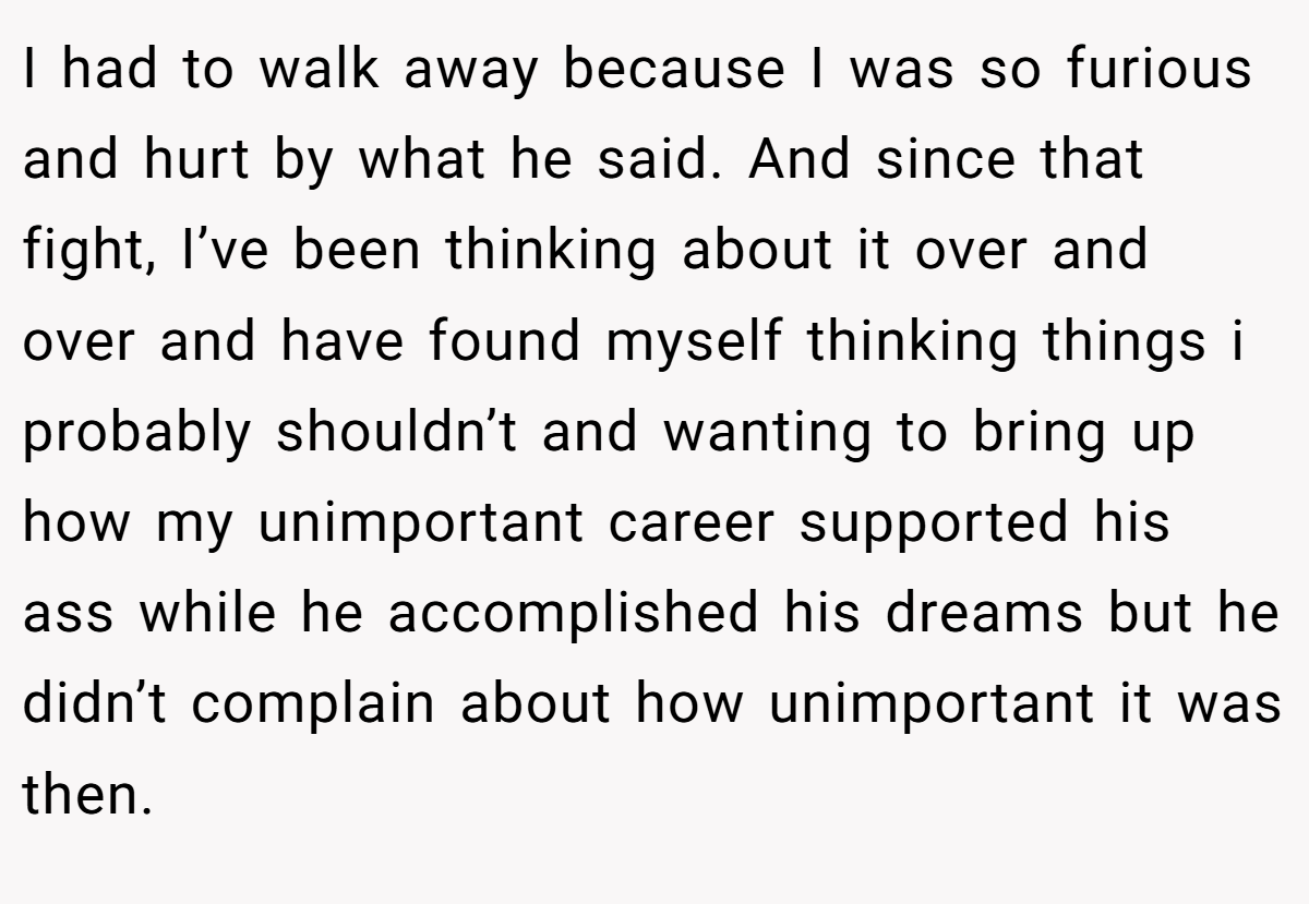 I had to walk away because I was so furious and hurt by what he said. And since that fight, I’ve been thinking about it over and over and have found myself thinking things i probably shouldn’t and wanting to bring up how my unimportant career supported his ass while he accomplished his dreams but he didn’t complain about how unimportant it was then.