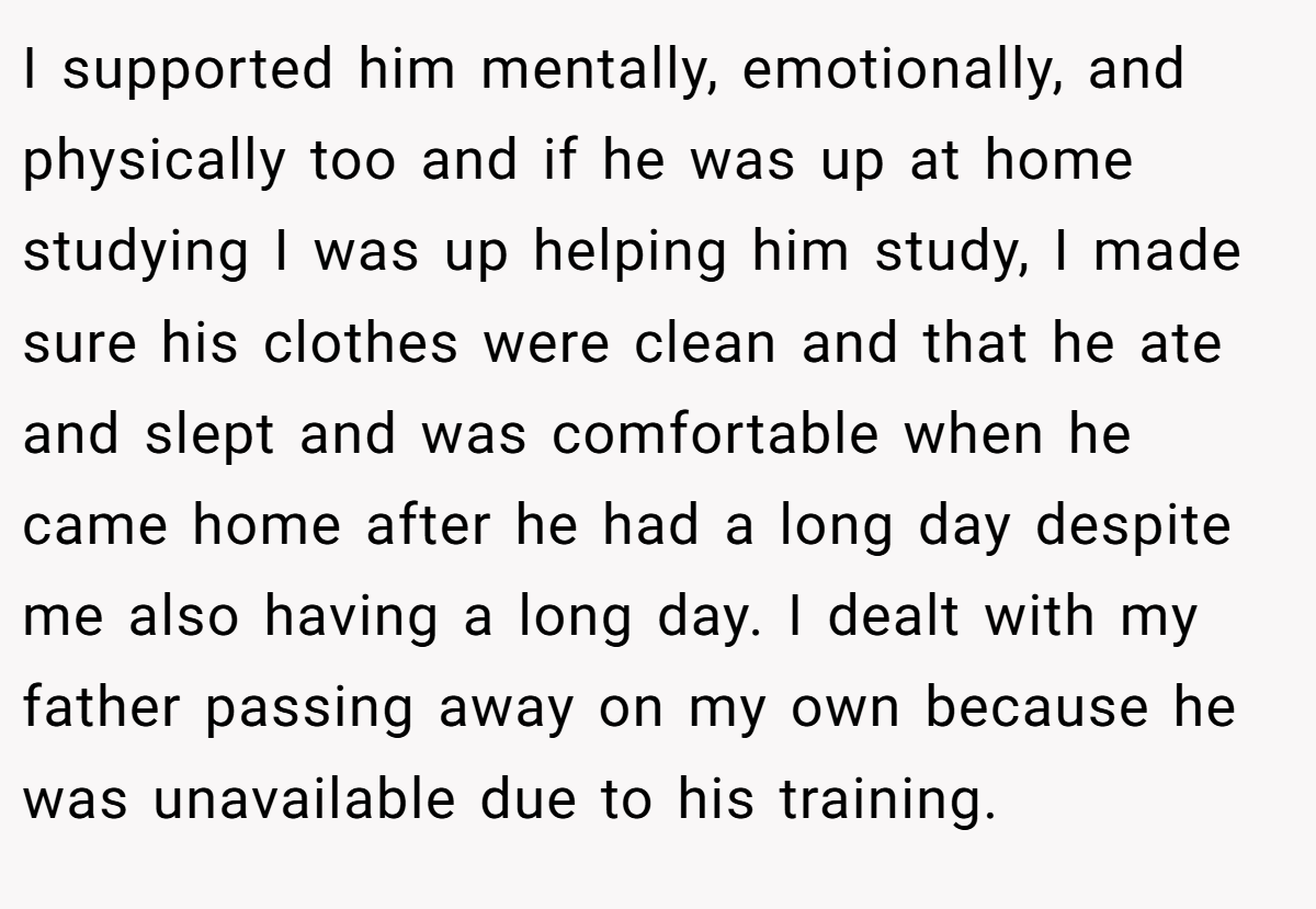 I supported him mentally, emotionally, and physically too and if he was up at home studying I was up helping him study, I made sure his clothes were clean and that he ate and slept and was comfortable when he came home after he had a long day despite me also having a long day. I dealt with my father passing away on my own because he was unavailable due to his training.