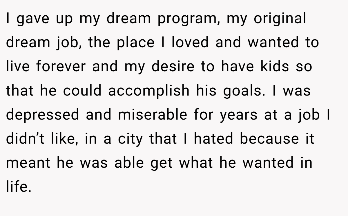 I gave up my dream program, my original dream job, the place I loved and wanted to live forever and my desire to have kids so that he could accomplish his goals. I was depressed and miserable for years at a job I didn’t like, in a city that I hated because it meant he was able get what he wanted in life.