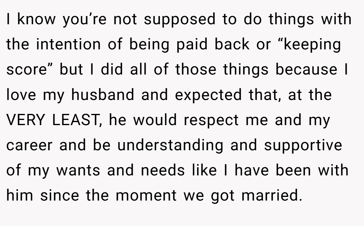 I know you’re not supposed to do things with the intention of being paid back or “keeping score” but I did all of those things because I love my husband and expected that, at the VERY LEAST, he would respect me and my career and be understanding and supportive of my wants and needs like I have been with him since the moment we got married.