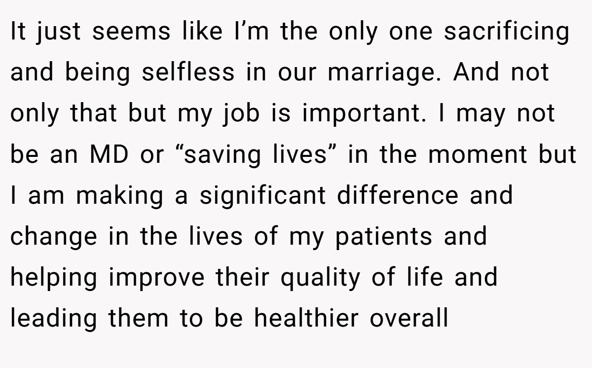 It just seems like I’m the only one sacrificing and being selfless in our marriage. And not only that but my job is important. I may not be an MD or “saving lives” in the moment but I am making a significant difference and change in the lives of my patients and helping improve their quality of life and leading them to be healthier overall