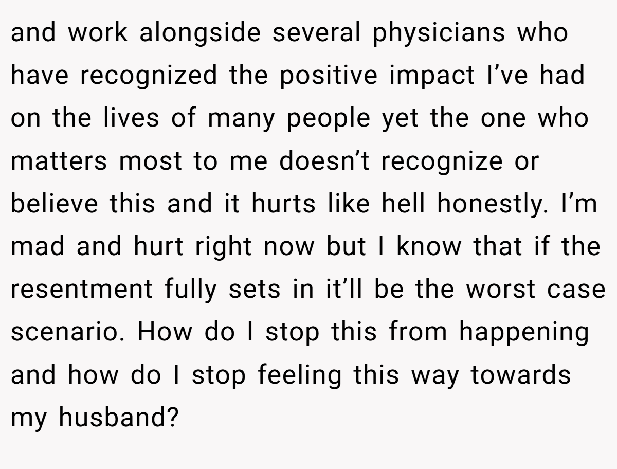 and work alongside several physicians who have recognized the positive impact I’ve had on the lives of many people yet the one who matters most to me doesn’t recognize or believe this and it hurts like hell honestly. I’m mad and hurt right now but I know that if the resentment fully sets in it’ll be the worst case scenario. How do I stop this from happening and how do I stop feeling this way towards my husband?
