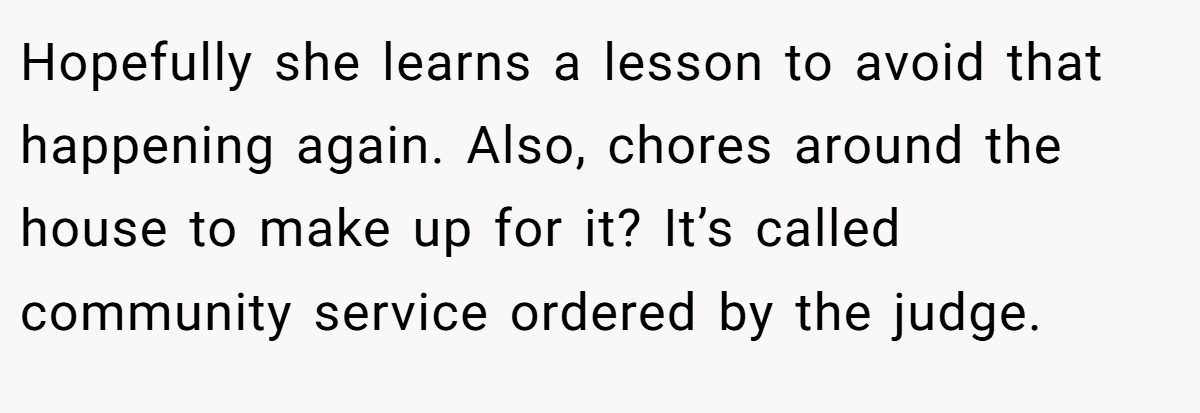 Hopefully she learns a lesson to avoid that happening again. Also, chores around the house to make up for it? It’s called community service ordered by the judge.