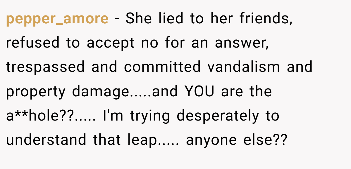 pepper_amore − She lied to her friends, refused to accept no for an answer, trespassed and committed vandalism and property damage.....and YOU are the a**hole??..... I'm trying desperately to understand that leap..... anyone else??