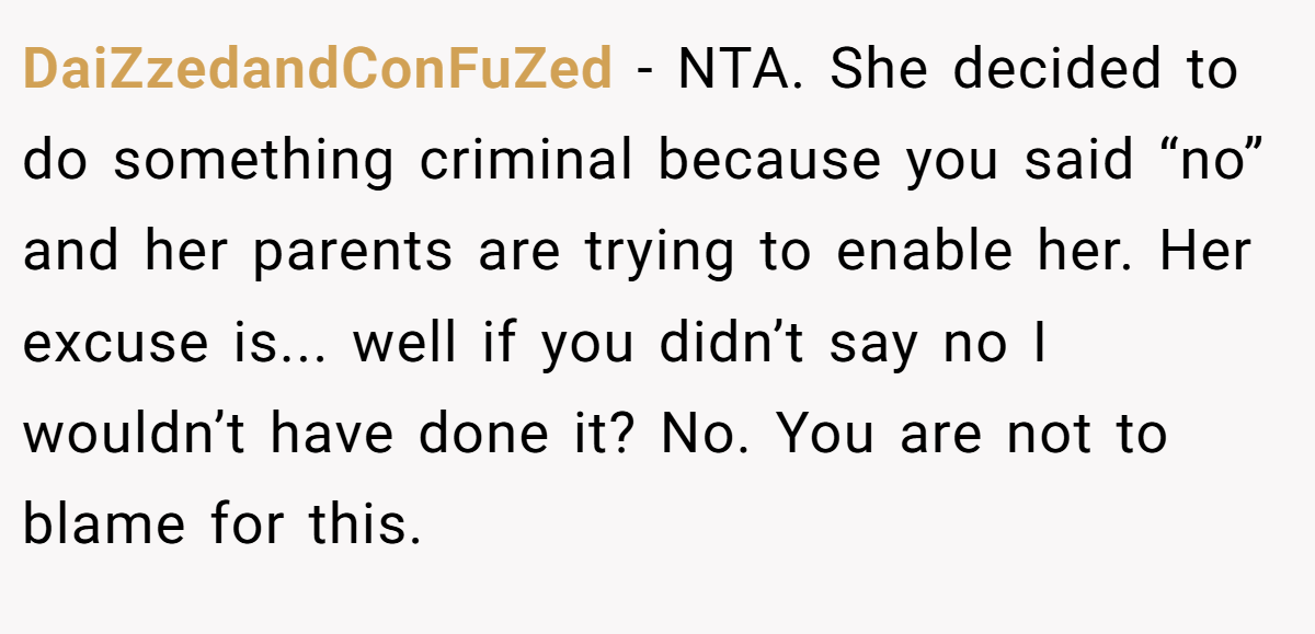 DaiZzedandConFuZed − NTA. She decided to do something criminal because you said “no” and her parents are trying to enable her. Her excuse is... well if you didn’t say no I wouldn’t have done it? No. You are not to blame for this.