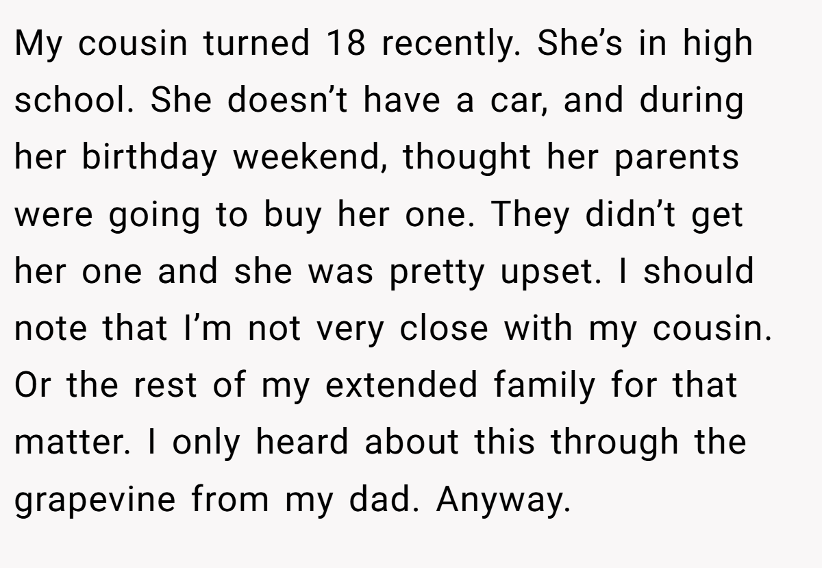 My cousin turned 18 recently. She’s in high school. She doesn’t have a car, and during her birthday weekend, thought her parents were going to buy her one. They didn’t get her one and she was pretty upset. I should note that I’m not very close with my cousin. Or the rest of my extended family for that matter. I only heard about this through the grapevine from my dad. Anyway.