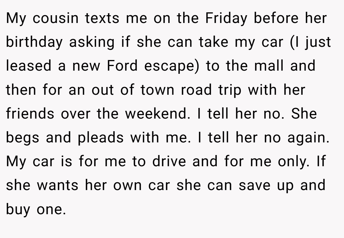 My cousin texts me on the Friday before her birthday asking if she can take my car (I just leased a new Ford escape) to the mall and then for an out of town road trip with her friends over the weekend. I tell her no. She begs and pleads with me. I tell her no again. My car is for me to drive and for me only. If she wants her own car she can save up and buy one.