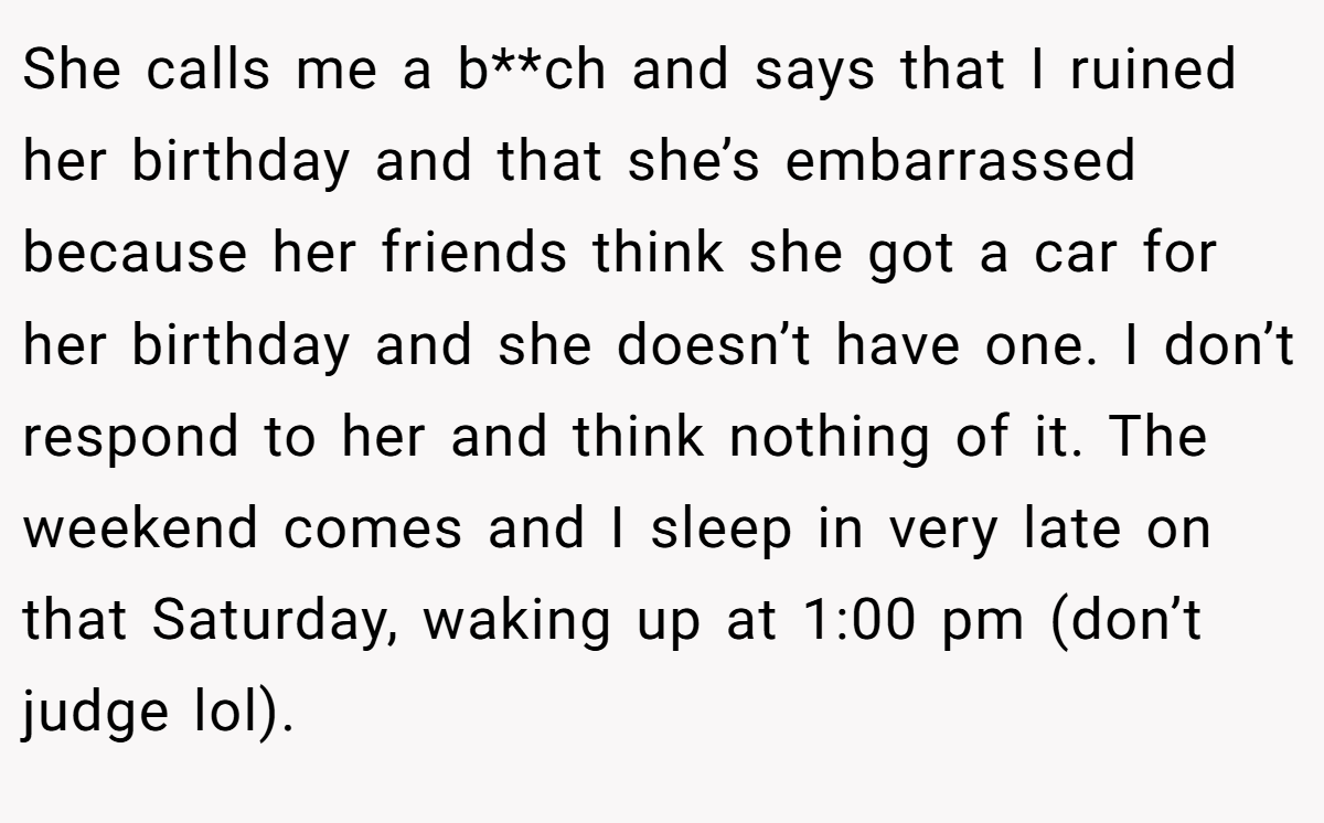 She calls me a b**ch and says that I ruined her birthday and that she’s embarrassed because her friends think she got a car for her birthday and she doesn’t have one. I don’t respond to her and think nothing of it. The weekend comes and I sleep in very late on that Saturday, waking up at 1:00 pm (don’t judge lol).
