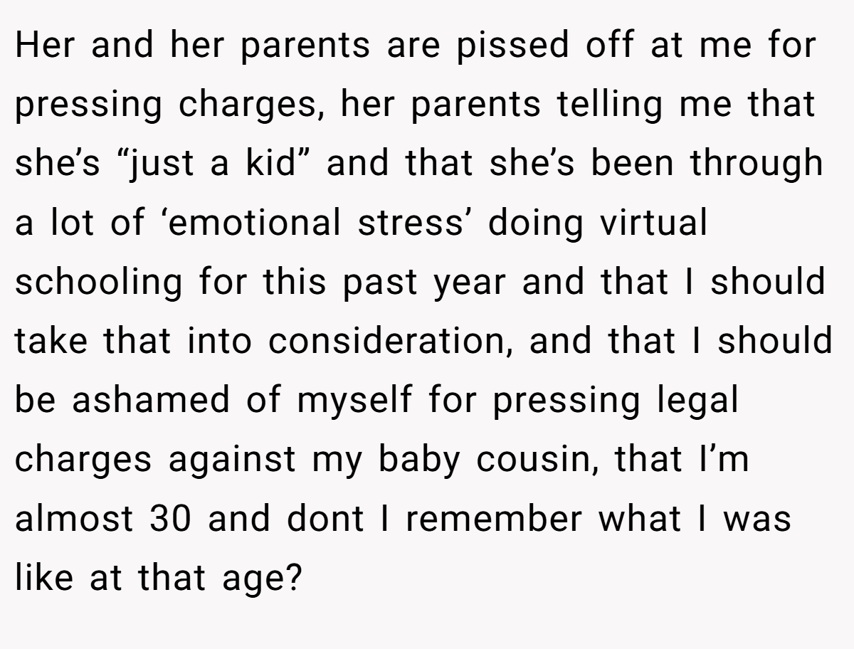 Her and her parents are pissed off at me for pressing charges, her parents telling me that she’s “just a kid” and that she’s been through a lot of ‘emotional stress’ doing virtual schooling for this past year and that I should take that into consideration, and that I should be ashamed of myself for pressing legal charges against my baby cousin, that I’m almost 30 and dont I remember what I was like at that age?
