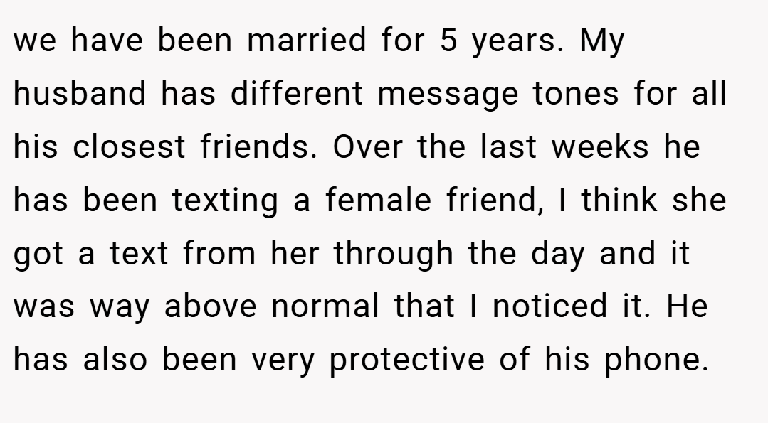 we have been married for 5 years. My husband has different message tones for all his closest friends. Over the last weeks he has been texting a female friend, I think she got a text from her through the day and it was way above normal that I noticed it. He has also been very protective of his phone.