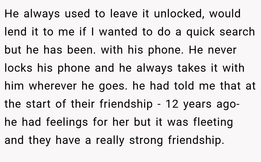 He always used to leave it unlocked, would lend it to me if I wanted to do a quick search but he has been. with his phone. He never locks his phone and he always takes it with him wherever he goes. he had told me that at the start of their friendship - 12 years ago- he had feelings for her but it was fleeting and they have a really strong friendship.