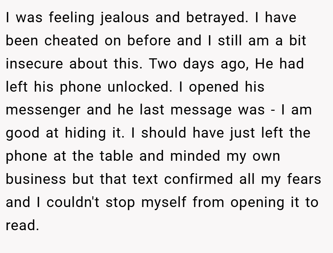 I was feeling jealous and betrayed. I have been cheated on before and I still am a bit insecure about this. Two days ago, He had left his phone unlocked. I opened his messenger and he last message was - I am good at hiding it. I should have just left the phone at the table and minded my own business but that text confirmed all my fears and I couldn't stop myself from opening it to read.