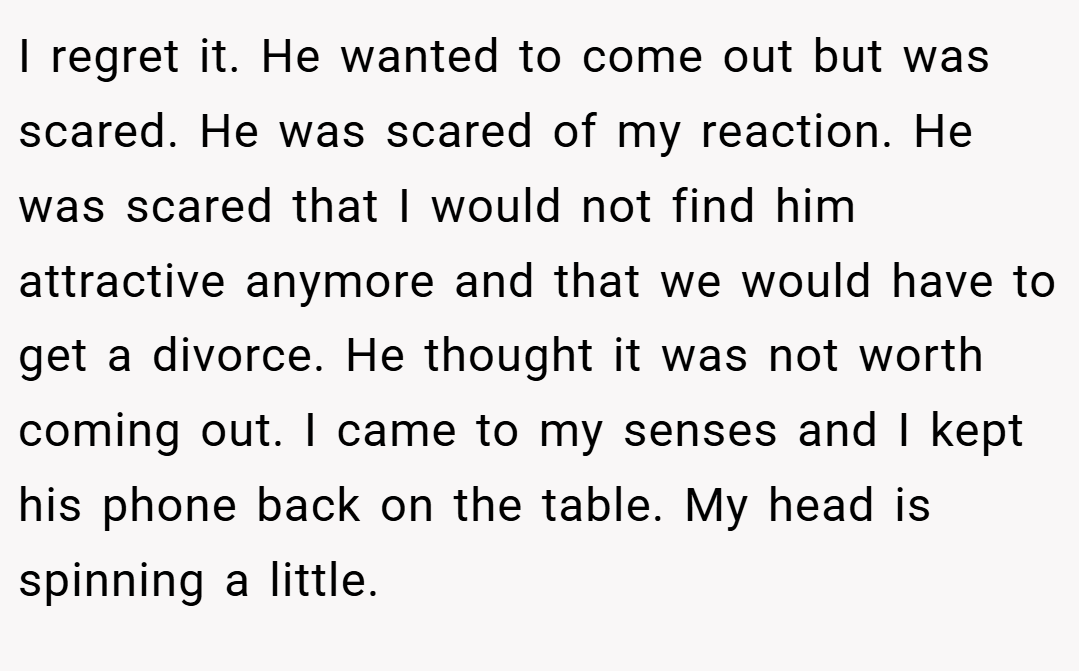 I regret it. He wanted to come out but was scared. He was scared of my reaction. He was scared that I would not find him attractive anymore and that we would have to get a divorce. He thought it was not worth coming out. I came to my senses and I kept his phone back on the table. My head is spinning a little.