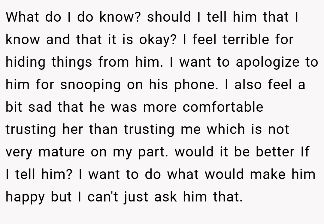 What do I do know? should I tell him that I know and that it is okay? I feel terrible for hiding things from him. I want to apologize to him for snooping on his phone. I also feel a bit sad that he was more comfortable trusting her than trusting me which is not very mature on my part. would it be better If I tell him? I want to do what would make him happy but I can't just ask him that.