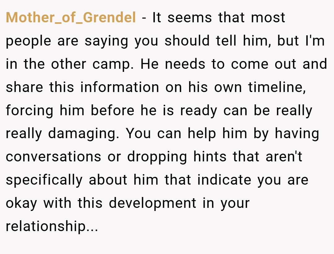 Mother_of_Grendel − It seems that most people are saying you should tell him, but I'm in the other camp. He needs to come out and share this information on his own timeline, forcing him before he is ready can be really really damaging. You can help him by having conversations or dropping hints that aren't specifically about him that indicate you are okay with this development in your relationship...