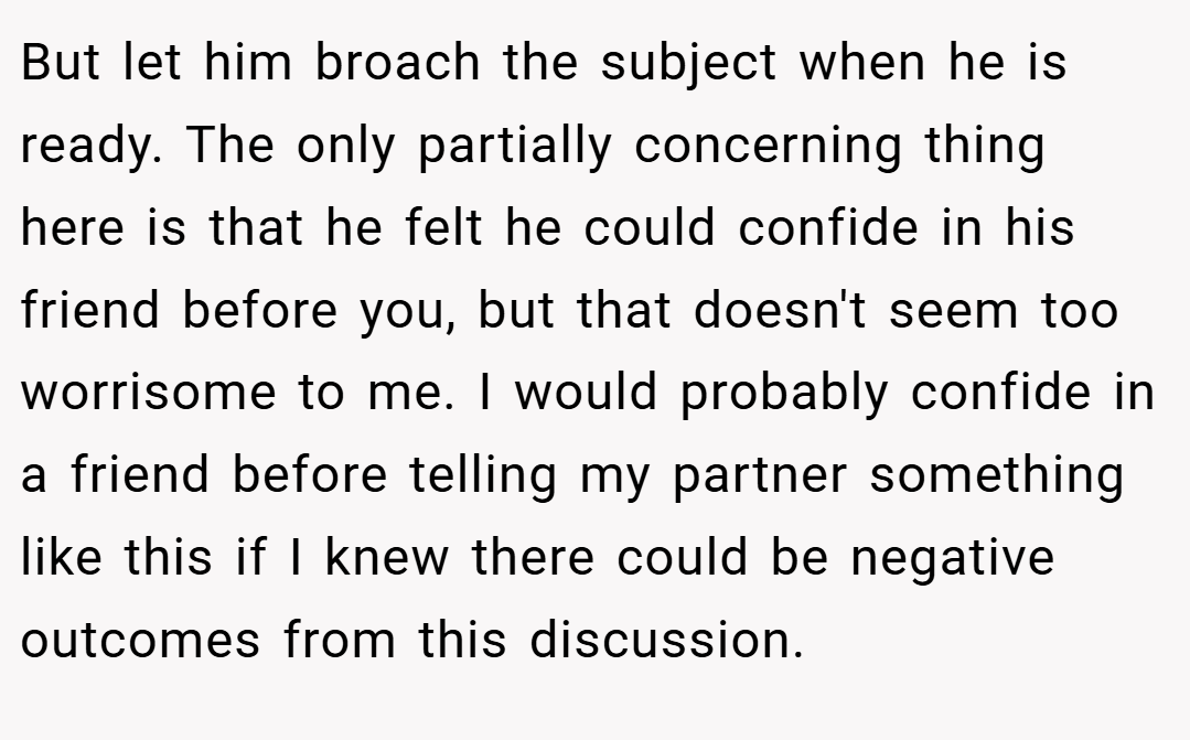 But let him broach the subject when he is ready. The only partially concerning thing here is that he felt he could confide in his friend before you, but that doesn't seem too worrisome to me. I would probably confide in a friend before telling my partner something like this if I knew there could be negative outcomes from this discussion.
