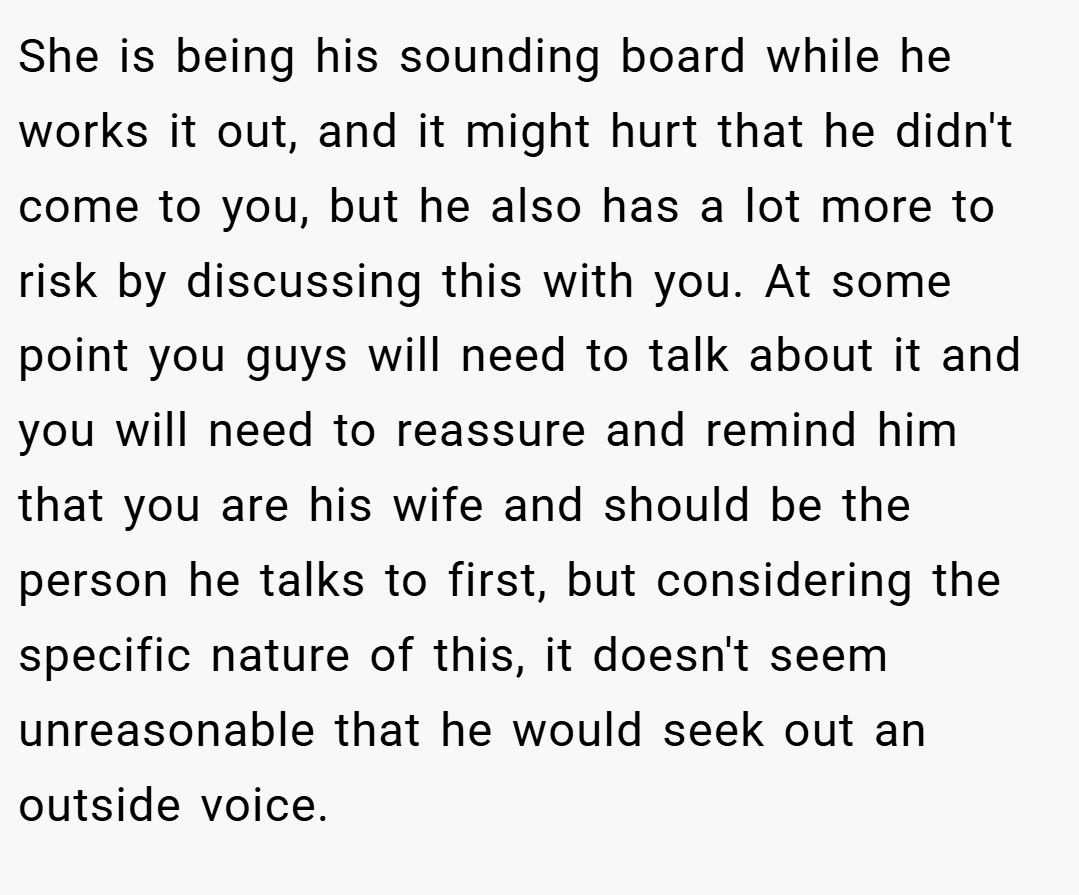 She is being his sounding board while he works it out, and it might hurt that he didn't come to you, but he also has a lot more to risk by discussing this with you. At some point you guys will need to talk about it and you will need to reassure and remind him that you are his wife and should be the person he talks to first, but considering the specific nature of this, it doesn't seem unreasonable that he would seek out an outside voice.
