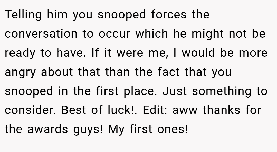 Telling him you snooped forces the conversation to occur which he might not be ready to have. If it were me, I would be more angry about that than the fact that you snooped in the first place. Just something to consider. Best of luck!. Edit: aww thanks for the awards guys! My first ones!