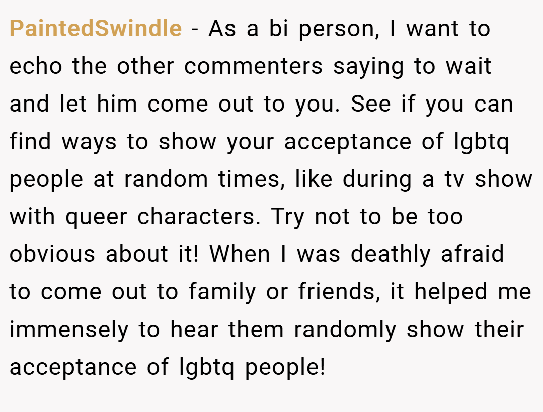 PaintedSwindle − As a bi person, I want to echo the other commenters saying to wait and let him come out to you. See if you can find ways to show your acceptance of lgbtq people at random times, like during a tv show with queer characters. Try not to be too obvious about it! When I was deathly afraid to come out to family or friends, it helped me immensely to hear them randomly show their acceptance of lgbtq people!
