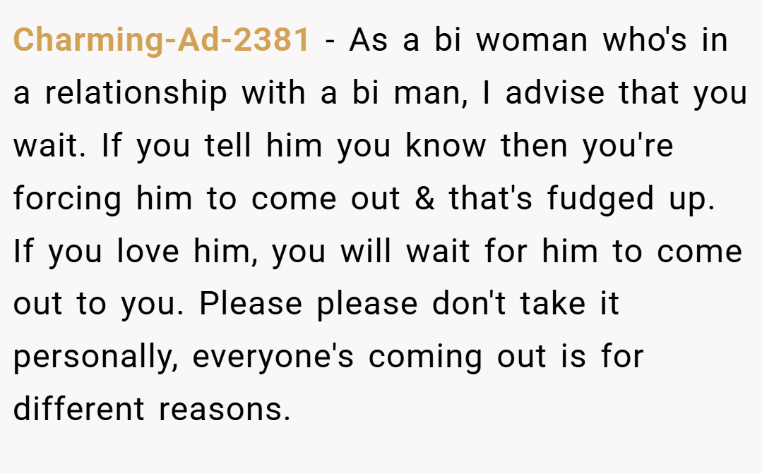 Charming-Ad-2381 − As a bi woman who's in a relationship with a bi man, I advise that you wait. If you tell him you know then you're forcing him to come out & that's fudged up. If you love him, you will wait for him to come out to you. Please please don't take it personally, everyone's coming out is for different reasons.